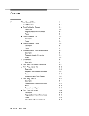 Page 6Contents
viIssue  3  May 1998 
5 ASAI Capabilities 5-1
nEvent Notification 5-2
nEvent Notification Request 5-3
Description 5-3
Request/Indication Parameters 5-3
Notes 5-3
nEvent Notification End 5-4
Description 5-4
Notes 5-4
nEvent Notification Cancel 5-5
Description 5-5
Notes 5-5
nEvent Notification Stop Call Notification 5-6
Description 5-6
Request/Indication Parameter 5-6
Notes 5-6
nEvent Report 5-7
Description 5-7
nThird Party Call Control Capabilities 5-11
nThird Party Answer Call 5-13
Description...