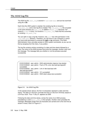 Page 52OA&M
2-2Issue  3  May 1998 
The ASAI Log File
The ASAI log file, asai_log, is stored in /usr/adm/asai and can be examined 
using vi or cat.
Each time the UNIX system is started, the existing log file is moved to 
old_asai_log and a new log file is created. This old_asai_log file is located 
in the same directory as asai_log. In addition, if asai_log becomes “full” 
(close to ulimit in size), it is moved to old_asai_log. Note that this overwrites 
an existing old_asai_log.
You can split or copy a log...