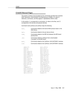 Page 53OA&M
Issue  3  May 1998
2-3
OA&M Manual Pages
This section contains manual pages for the commands and files that comprise 
ASAI Operations, Administration and Maintenance (OA&M). For ease of 
reference, commands, and files appear in alphabetical (ASCII) order.
In this section (1) corresponds to commands, (4) refers to the files, and (7) 
corresponds to the devices and pseudo-devices.
Command name prefixes and suffixes imply the following:
admin(7)               ipci_off(1)
asai(4)...