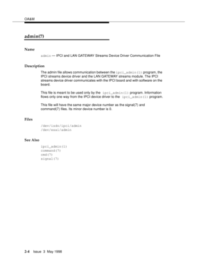 Page 54OA&M
2-4Issue  3  May 1998 
admin(7)
Name
admin — IPCI and LAN GATEWAY Streams Device Driver Communication File
Description
The admin file allows communication between the ipci_admin(1) program, the 
IPCI streams device driver and the LAN GATEWAY streams module. The IPCI 
streams device driver communicates with the IPCI board and with software on the 
board.
This file is meant to be used only by the ipci_admin(1) program. Information 
flows only one way from the IPCI device driver to the ipci_admin(1)...