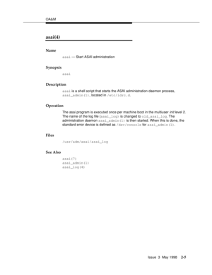 Page 55OA&M
Issue  3  May 1998
2-5
asai(4)
Name
asai — Start ASAI administration
Synopsis
asai
Description
asai is a shell script that starts the ASAI administration daemon process, 
asai_admin(1), located in /etc/idrc.d.
Operation
The asai program is executed once per machine boot in the multiuser init level 2. 
The name of the log file (asai_log) is changed to old_asai_log. The 
administration daemon asai_admin(1) is then started. When this is done, the 
standard error device is defined as /dev/console for...