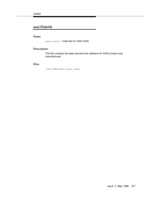 Page 57OA&M
Issue  3  May 1998
2-7
asai.Date(4)
Name
asai.Date — Date file for UNIX ASAI
Description
This file contains the date and time the software for ASAI product was 
manufactured. 
Files
/usr/adm/asai/asai.Date 