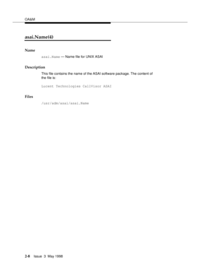 Page 58OA&M
2-8Issue  3  May 1998 
asai.Name(4)
Name
asai.Name — Name file for UNIX ASAI
Description
This file contains the name of the ASAI software package. The content of 
the file is:
Lucent Technologies CallVisor ASAI 
Files
/usr/adm/asai/asai.Name 