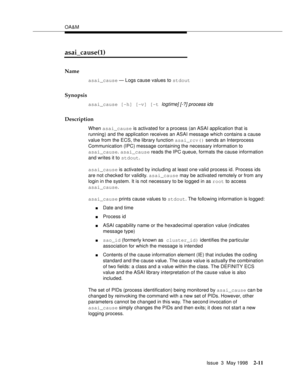 Page 61OA&M
Issue  3  May 1998
2-11
asai_cause(1)
Name
asai_cause — Logs cause values to stdout
Synopsis
asai_cause [-h] [-v] [-t  logtime] [-?] process ids
Description
When asai_cause is activated for a process (an ASAI application that is 
running) and the application receives an ASAI message which contains a cause 
value from the ECS, the library function asai_rcv() sends an Interprocess 
Communication (IPC) message containing the necessary information to 
asai_cause. asai_cause reads the IPC queue, formats...