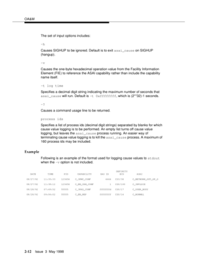 Page 62OA&M
2-12Issue  3  May 1998 
The set of input options includes:
-h
Causes SIGHUP to be ignored. Default is to exit asai_cause on SIGHUP 
(hangup).
-v
Causes the one-byte hexadecimal operation value from the Facility Information 
Element (FIE) to reference the ASAI capability rather than include the capability 
name itself. 
-t log time
Specifies a decimal digit string indicating the maximum number of seconds that 
asai_cause will run. Default is -t 0xffffffff, which is (2**32)-1 seconds.
-?
Causes a...