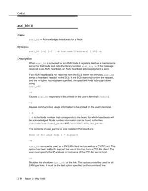 Page 64OA&M
2-14Issue  3  May 1998 
asai_hb(1)
Name
asai_hb — Acknowledges heartbeats for a Node
Synopsis
asai_hb [-v] [-?] [-m hostname/IPaddress] [1-8] -n
Description
When asai_hb is activated for an ASAI Node it registers itself as a maintenance 
server for that Node and calls the library function asai_rcv(). If the message 
received is an ASAI heartbeat, an ASAI heartbeat acknowledgment is sent. 
If an ASAI heartbeat is not received from the ECS within two minutes, asai_hb 
sends a heartbeat request to the...