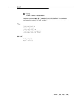 Page 65OA&M
Issue  3  May 1998
2-15
NOTE:
-m and -n are mutually exclusive.
Enter the command asai_hb 1 and the process checks for and acknowledges 
heartbeats immediately for Node number 1.
Files
/usr/bin/asai_hb
/dev/asai/asai
/usr/bin/ipci_off
/usr/adm/asai/asai_parms
/usr/adm/isdn/lan_parms
See Also
asai_test(1)
asai_trace(1) 