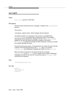 Page 66OA&M
2-16Issue  3  May 1998 
asai_log(4)
Name
asai_log — Log file for UNIX ASAI
Description
This file contains all status and error messages. It resides in the /usr/adm/asai 
directory.
The format is:
 time stamp:  program name:  ASCII message newline character
time stamp
 consists of 12 characters in the format of: yymmddhhmmss. 
Program name is a 12-character field containing the name of the program 
(left-justified) that contributed the message to the file. The program name is 
padded on the right...