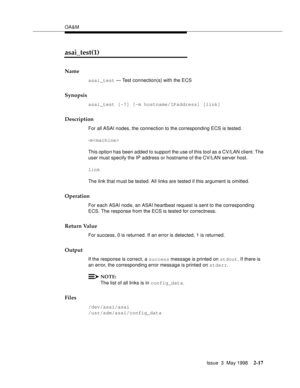 Page 67OA&M
Issue  3  May 1998
2-17
asai_test(1)
Name
asai_test — Test connection(s) with the ECS
Synopsis
asai_test [-?] [-m hostname/IPaddress] [link]
Description
For all ASAI nodes, the connection to the corresponding ECS is tested.
-m
This option has been added to support the use of this tool as a CV/LAN client. The 
user must specify the IP address or hostname of the CV/LAN server host.
link
The link that must be tested. All links are tested if this argument is omitted.
Operation
For each ASAI node, an...