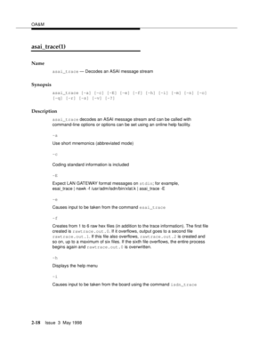 Page 68OA&M
2-18Issue  3  May 1998 
asai_trace(1)
Name
asai_trace — Decodes an ASAI message stream
Synopsis
asai_trace [-a] [-c] [-E] [-e] [-f] [-h] [-i] [-m] [-n] [-o] 
[-q] [-r] [-s] [-v] [-?]
Description
asai_trace decodes an ASAI message stream and can be called with 
command-line options or options can be set using an online help facility.
-a
Use short mnemonics (abbreviated mode) 
-c
Coding standard information is included 
-E
Expect LAN GATEWAY format messages on stdin; for example,
esai_trace | nawk -f...