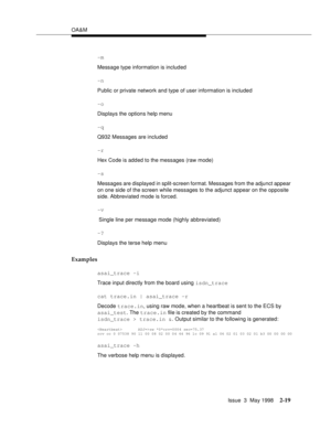 Page 69OA&M
Issue  3  May 1998
2-19
-m
Message type information is included 
-n
Public or private network and type of user information is included
-o
Displays the options help menu
-q
Q932 Messages are included 
-r
Hex Code is added to the messages (raw mode) 
-s
Messages are displayed in split-screen format. Messages from the adjunct appear 
on one side of the screen while messages to the adjunct appear on the opposite 
side. Abbreviated mode is forced.
-v
 Single line per message mode (highly abbreviated)
-?...