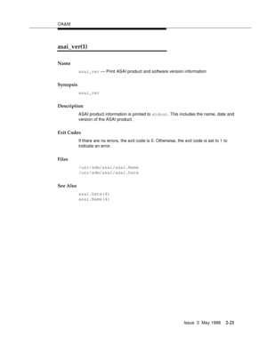 Page 71OA&M
Issue  3  May 1998
2-21
asai_ver(1)
Name
asai_ver — Print ASAI product and software version information
Synopsis
asai_ver
Description
ASAI product information is printed to stdout. This includes the name, date and 
version of the ASAI product.
Exit Codes
If there are no errors, the exit code is 0. Otherwise, the exit code is set to 1 to 
indicate an error.
Files
/usr/adm/asai/asai.Name
/usr/adm/asai/asai.Date
See Also
asai.Date(4)
asai.Name(4) 