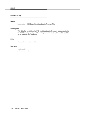 Page 72OA&M
2-22Issue  3  May 1998 
boot.bin(4)
Name
boot.bin — IPCI Board Bootstrap Loader Program File
Description
This data file, containing the IPCI Bootstrap Loader Program, is downloaded to 
the IPCI board by ipci_on. When this program is started, it is used to load the 
ISDN software onto the board.
Files
/usr/adm/isdn/boot.bin
See Also
ipci_on(1)
pcisdn.bin(4) 