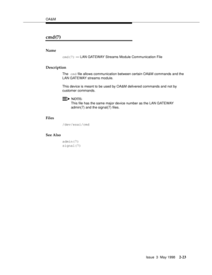 Page 73OA&M
Issue  3  May 1998
2-23
cmd(7)
Name
cmd(7) — LAN GATEWAY Streams Module Communication File
Description
The cmd file allows communication between certain OA&M commands and the 
LAN GATEWAY streams module.
This device is meant to be used by OA&M delivered commands and not by 
customer commands.
NOTE:
This file has the same major device number as the LAN GATEWAY 
admin(7) and the signal(7) files.
Files
/dev/esai/cmd
See Also
admin(7)
signal(7) 