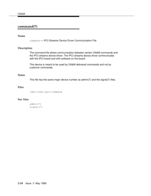 Page 74OA&M
2-24Issue  3  May 1998 
command(7)
Name
command — IPCI Streams Device Driver Communication File
Description
The command file allows communication between certain OA&M commands and 
the IPCI streams device driver. The IPCI streams device driver communicates 
with the IPCI board and with software on the board.
This device is meant to be used by OA&M delivered commands and not by 
customer commands.
Notes
This file has the same major device number as admin(7) and the signal(7) files.
Files...