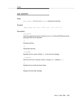 Page 75OA&M
Issue  3  May 1998
2-25
esai_alarm(1)
Name
esai_alarm — Turn on or off isdn_bri maintenance alarming
Synopsis
 esai_alarm -a|d [-b1...-b8] [-t0...-tn] [-e] [-?] 
Description
esai_alarm
Uses the suspend and resume routines to turn on or off the ASAI BRI port alarms 
associated with the link specified.
-a
Activates alarming
-d
Deactivates alarming
-b
Specifies the link, where =1...8, has sent the message 
-t
Sets the time-out to n seconds, where =0...n. Default is -t3
-e
Displays the exit codes list...