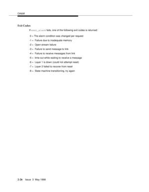 Page 76OA&M
2-26Issue  3  May 1998 
Exit Codes
If esai_alarm fails, one of the following exit codes is returned: 
 0 = The alarm condition was changed per request
-1 =  Failure due to inadequate memory
-2 =  Open stream failure
-3 =  Failure to send message to link
-4 =  Failure to receive messages from link
-5 =  time-out while waiting to receive a message
-6 =  Layer 1 is down (could not attempt reset)
-7 =  Layer 2 failed to recover from reset
-8 =  State machine transitioning, try again 