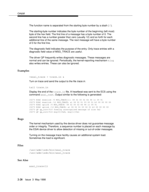 Page 78OA&M
2-28Issue  3  May 1998 
The function name is separated from the starting byte number by a slash ( / ).
The starting-byte number indicates the byte number of the beginning (left most) 
byte of the hex field. The first line of a message has a byte number of 0. The 
second line has a number greater than zero (usually 12) and so forth for each 
additional line of the same message. The next message will have a byte number 
of 0 for the first line.
The diagnostic field indicates the purpose of the entry....