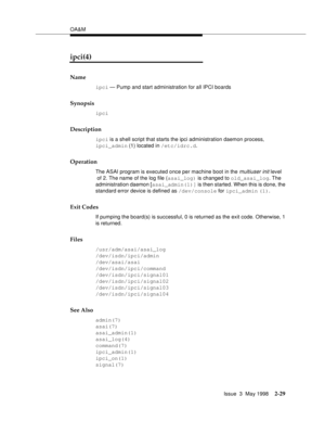 Page 79OA&M
Issue  3  May 1998
2-29
ipci(4)
Name
ipci — Pump and start administration for all IPCI boards
Synopsis
ipci
Description
ipci is a shell script that starts the ipci administration daemon process, 
ipci_admin (1) located in /etc/idrc.d.
Operation
The ASAI program is executed once per machine boot in the multiuser init level 
 of 2. The name of the log file (asai_log) is changed to old_asai_log. The 
administration daemon [asai_admin(1)] is then started. When this is done, the 
standard error device is...