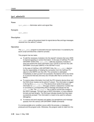 Page 80OA&M
2-30Issue  3  May 1998 
ipci_admin(1)
Name
ipci_admin — Administer admin and signal files
Synopsis
ipci_admin
Description
 ipci_admin sets up the protocol stack for signal device files and logs messages 
received from the admin(7) stream.
Operation
The ipci_admin program is executed once per machine boot. It is started by the 
ipci(4) script and becomes a daemon process.
This program has two tasks.
nTo add the necessary module(s) into the signal(7) streams that carry ISDN 
D channel signaling or...