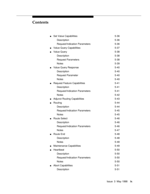 Page 9Contents
Issue  3  May 1998ix
nSet Value Capabilities 5-36
Description 5-36
Request/Indication Parameters 5-36
nValue Query Capabilities 5-37
nValue Query 5-38
Description 5-38
Request Parameters 5-38
Notes 5-39
nValue Query Response 5-40
Description 5-40
Request Parameter 5-40
Notes 5-40
nRequest Feature Capabilities 5-41
Description 5-41
Request/Indication Parameters 5-41
Notes 5-42
nAdjunct Routing Capabilities 5-43
nRouting 5-44
Description 5-44
Request/Indication Parameters 5-45
Notes 5-45
nRoute...