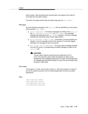 Page 81OA&M
Issue  3  May 1998
2-31
admin stream. After processing the received data, this program then waits for 
more data from the admin stream.
The admin and signal stream files are always kept open by ipci_admin.
Messages
All of the following messages in the asai_log file are identified by a time stamp 
and the phrase ipci_admin:
nStatus Messages — Two status messages are written to the asai_log 
file /usr/adm/asai/asai_log(4)by ipci_admin. One message 
indicates the beginning of the ipci_admin program....