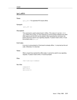 Page 83OA&M
Issue  3  May 1998
2-33
ipci_off(1)
Name
ipci_off — Put specified IPCI board offline
Synopsis
 ipci_off [n]
Description
This command is used to place board n offline. (The value of n can be 1, 2, 3
 or 4.) When this is done, no new instances of communication between the UNIX 
ASAI adjunct and the ECS can be started. After executing this command, the 
board cannot be used for any signaling requests. To place it back online, it must 
be pumped using ipci_on.
Exit Codes
If an error is encountered or if...