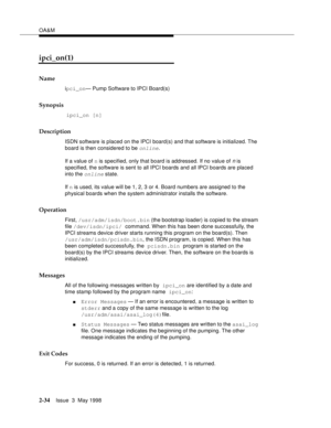 Page 84OA&M
2-34Issue  3  May 1998 
ipci_on(1)
Name
ipci_on— Pump Software to IPCI Board(s)
Synopsis
 ipci_on [n]
Description
ISDN software is placed on the IPCI board(s) and that software is initialized. The 
board is then considered to be 
online.
If a value of n is specified, only that board is addressed. If no value of 
n is 
specified, the software is sent to all IPCI boards and all IPCI boards are placed 
into the
 online state.
If n is used, its value will be 1, 2, 3 or 4. Board numbers are assigned to...