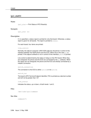 Page 86OA&M
2-36Issue  3  May 1998 
ipci_stat(1)
Name
ipci_stat — Print Status of IPCI Board(s)
Synopsis
ipci_stat [n]
Description
If n is specified, a status report is printed for only that board. Otherwise, a status 
report is given for all boards. The report is printed to stdout.
For each board, four items are printed:
line_control
Normally, the adjunct computer (UNIX ASAI adjunct) should be in control of the 
interface between the ISDN phone and the ECS. When this is the case, pc is 
printed. If the adjunct...