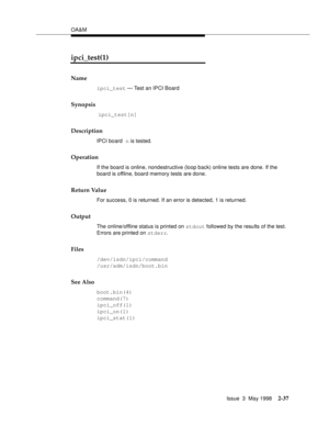 Page 87OA&M
Issue  3  May 1998
2-37
ipci_test(1)
Name
ipci_test — Test an IPCI Board
Synopsis
 ipci_test[n]
Description
IPCI board n is tested.
Operation
If the board is online, nondestructive (loop back) online tests are done. If the 
board is offline, board memory tests are done.
Return Value
For success, 0 is returned. If an error is detected, 1 is returned.
Output
The online/offline status is printed on stdout followed by the results of the test. 
Errors are printed on stderr.
Files
/dev/isdn/ipci/command...