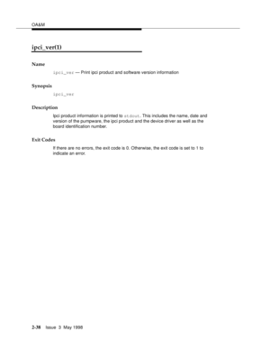 Page 88OA&M
2-38Issue  3  May 1998 
ipci_ver(1)
Name
ipci_ver — Print ipci product and software version information
Synopsis
ipci_ver
Description
Ipci product information is printed to stdout. This includes the name, date and 
version of the pumpware, the ipci product and the device driver as well as the 
board identification number.
Exit Codes
If there are no errors, the exit code is 0. Otherwise, the exit code is set to 1 to 
indicate an error. 