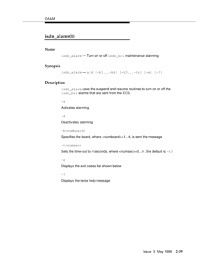 Page 89OA&M
Issue  3  May 1998
2-39
isdn_alarm(1)
Name
isdn_alarm — Turn on or off isdn_bri maintenance alarming
Synopsis
isdn_alarm — a|d [-b1...-b4] [-t0...-tn] [-e] [-?] 
Description
isdn_alarm uses the suspend and resume routines to turn on or off the 
isdn_bri alarms that are sent from the ECS.
-a
Activates alarming
-d
Deactivates alarming
-b
Specifies the board, where =1...4, is sent the message
-t
Sets the time-out to 
n seconds, where =0...n ; the default is -t3
-e
Displays the exit codes list shown...