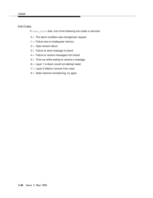 Page 90OA&M
2-40Issue  3  May 1998 
Exit Codes
If isdn_alarm fails, one of the following exit codes is returned:
 0 =  The alarm condition was changed per request
-1 =  Failure due to inadequate memory
-2 =  Open stream failure
-3 =  Failure to send message to board
-4 =  Failure to receive messages from board
-5 =  Time-out while waiting to receive a message
-6 =  Layer 1 is down (could not attempt reset)
-7 =  Layer 2 failed to recover from reset
-8 =  State machine transitioning, try again 