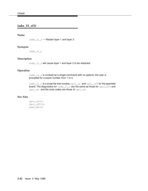 Page 92OA&M
2-42Issue  3  May 1998 
isdn_11_r(1)
Name
isdn_11_r — Restart layer 1 and layer 2
Synopsis
isdn_11_r
Description
isdn_11_r will cause layer 1 and layer 2 to be restarted.
Operation
isdn_11_r is invoked as a single command with no options; the user is 
prompted for a board number from 1 to 4.
isdn_11_r is a script file that invokes ipci_on and ipci_off for the specified 
board. The diagnostics for isdn_11_r are the same as those for ipci_off and 
ipci_on and the exits codes are those of ipci_on.
See...