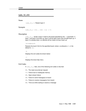 Page 93OA&M
Issue  3  May 1998
2-43
isdn_12_r(1)
Name
 isdn_12_r — Restart layer 2
Synopsis
isdn_12_r [-b1...-b4] [-e] [-?]  
Description
isdn_12_r sends a layer 2 reset to the board specified by the -b parameter. If 
layer 1 and layer 2 are both up, layer 2 will be taken down then brought back up. If 
layer 2 is already down, an attempt will be made to bring it back up.
-b
Restarts the level 2 link for the specified board, where =1...4, the 
default is -b1.
-e
Displays the exit codes list shown below
-?...