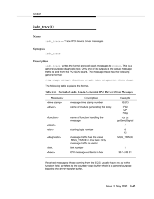 Page 95OA&M
Issue  3  May 1998
2-45
isdn_trace(1)
Name
isdn_trace — Trace IPCI device driver messages
Synopsis
isdn_trace
Description
isdn_trace writes the kernel protocol stack messages to stdout. This is a 
general-purpose diagnostic tool. Only one of its outputs is the actual message 
traffic to and from the PC/ISDN board. The message trace has the following 
general format:
       
The following table explains the format.
Received messages (those coming from the ECS) usually have rcv cc in the 
function...