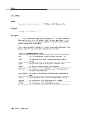 Page 98OA&M
2-48Issue  3  May 1998 
lan_stat(1)
Name
/usr/adm/isdn/bin/lan_stat — Print Status of LAN Gateway links
Synopsis
lan_stat [-n] linkNo | [-a]
Description
If n linkNo is specified, a status report is printed only for that link. Otherwise, a 
status report is given for all LAN gateway links. The report is printed to stdout. 
Lan_stat with no arguments specified will print the status for only those LAN 
Gateway links that are administered. 
If the -a option is specified, a long form of status is...