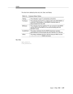 Page 99OA&M
Issue  3  May 1998
2-49
The short form (default) prints only Link, Dest, and Status.
See Also
ipci_stat(1) 
link_status(1)
Table 2-4. Common Status Values
TalkingThis indicates “Layer 2” connectivity to the ECS.
TLiFailure This indicates that the PC is unable to talk to the ASAI MAPD. It 
could be a LAN problem or the MAPD could be down or 
disconnected from the LAN.
BRiDown This indicates that the CallVisor PC can connect to the MAPD 
via the LAN, but the MAPD is not communicating with the...