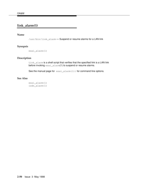 Page 100OA&M
2-50Issue  3  May 1998 
link_alarm(1)
Name
/usr/bin/link_alarm — Suspend or resume alarms for a LAN link
Synopsis
esai_alarm(1)
Description
Link_alarm is a shell script that verifies that the specified link is a LAN link 
before invoking esai_alarm(1) to suspend or resume alarms.
See the manual page for esai_alarm(1)) for command line options.
See Also
esai_alarm(1)
isdn_alarm(1) 