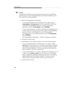 Page 11Introduction
1-4
  NOTE:
To determine whether you are using the proper issue of the Getting
Started Guide for the PassageWay Service Provider installed on your
PC, perform the following steps:
 a.  Start the PassageWay Configurator.
¾ If you have Windows 95 or Windows NT 4.0 or later, select
PassageWay Configurator from the application folder that
contains the PassageWay Service Provider. (The default
application folder is 
PassageWay for PARTNER.)
¾ If you have Windows 3.1 or later or Windows for...