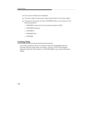 Page 13Introduction
1-6
„Only active windows are displayed.
„The terms option buttons and radio buttons refer to the same object.
„Throughout this guide, the term PARTNER refers to all versions of the
following systems:
 ¾ PARTNER Advanced Communications System (ACS)
 ¾ PARTNER Endeavor
 ¾ PARTNER II
 ¾ PARTNER Plus
 ¾ PARTNER
Getting Help
If you have questions about or problems with the PassageWay Service
Provider that this guide does not resolve, call the Lucent Technologies
National Customer Care Center at 1...