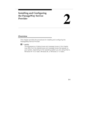 Page 14Installing and Configuring
the PassageWay Service
Provider
2
2-1
Overview
This chapter provides the procedures for installing and configuring the
PassageWay Service Provider.
  NOTE:
The appearance of dialog boxes and message boxes in this chapter
may differ from the dialog boxes and message boxes that appear on
your system, depending on the operating system you are using (that is,
Windows NT 4.0 or later, Windows 95, or Windows 3.1 or later). 