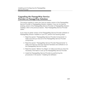 Page 16Installing and Configuring the PassageWay
Service Provider
2-3
Upgrading the PassageWay Service
Provider or PassageWay Solution
This section applies to users who have an earlier version of the PassageWay
Service Provider or PassageWay Solution installed. If you do not have an
existing version of the PassageWay Service Provider or PassageWay Solution
installed, refer to the previous section, “New PassageWay Service Provider
Users.”
If you have an earlier version of the PassageWay Service Provider software...