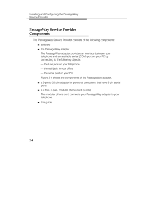 Page 17Installing and Configuring the PassageWay
Service Provider
2-4
PassageWay Service Provider
Components
The PassageWay Service Provider consists of the following components:
„software
„the PassageWay adapter
The PassageWay adapter provides an interface between your
telephone and an available serial (COM) port on your PC by
connecting to the following objects:
 ¾ the Line jack on your telephone
 ¾ the wall jack in your office
 ¾ the serial port on your PC
Figure 2-1 shows the components of the PassageWay...