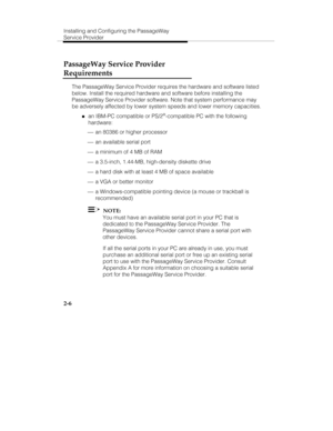 Page 19Installing and Configuring the PassageWay
Service Provider
2-6
PassageWay Service Provider
Requirements
The PassageWay Service Provider requires the hardware and software listed
below. Install the required hardware and software before installing the
PassageWay Service Provider software. Note that system performance may
be adversely affected by lower system speeds and lower memory capacities.
„an IBM-PC compatible or PS/2®-compatible PC with the following
hardware:
 ¾ an 80386 or higher processor
 ¾ an...