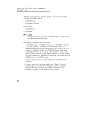 Page 21Installing and Configuring the PassageWay
Service Provider
2-8
The PassageWay Service Provider operates with all versions of the
following PARTNER systems:
 ¾ PARTNER ACS
 ¾ PARTNER Endeavor
 ¾ PARTNER II
 ¾ PARTNER Plus
 ¾ PARTNER
  NOTE:
Throughout this document, the term 
PARTNER is used to refer to
all of the systems listed above.
For caller ID capabilities, you must have:
 ¾ a PARTNER ACS, a PARTNER Endeavor, or a PARTNER II Release
3.0 or later system. A PARTNER ACS will provide caller ID (if...