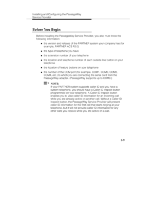 Page 22Installing and Configuring the PassageWay
Service Provider
2-9
Before You Begin
Before installing the PassageWay Service Provider, you also must know the
following information:
„the version and release of the PARTNER system your company has (for
example, PARTNER ACS R2.0)
„the type of telephone you have
„the extension number of your telephone
„the location and telephone number of each outside line button on your
telephone
„the location of feature buttons on your telephone
„the number of the COM port (for...