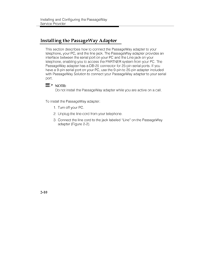 Page 23Installing and Configuring the PassageWay
Service Provider
2-10
Installing the PassageWay Adapter
This section describes how to connect the PassageWay adapter to your
telephone, your PC, and the line jack. The PassageWay adapter provides an
interface between the serial port on your PC and the Line jack on your
telephone, enabling you to access the PARTNER system from your PC. The
PassageWay adapter has a DB-25 connector for 25-pin serial ports. If you
have a 9-pin serial port on your PC, use the 9-pin to...