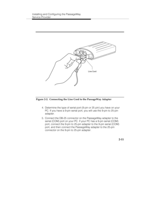 Page 24Installing and Configuring the PassageWay
Service Provider
2-11
P
h
o
n
eL
in
e
Line Cord
Figure 2-2.  Connecting the Line Cord to the PassageWay Adapter
  4.  Determine the type of serial port (9 pin or 25 pin) you have on your
PC. If you have a 9-pin serial port, you will use the 9-pin to 25-pin
adapter.
  5.  Connect the DB-25 connector on the PassageWay adapter to the
serial (COM) port on your PC. If your PC has a 9-pin serial (COM)
port, connect the 9-pin to 25-pin adapter to the 9-pin serial (COM)...