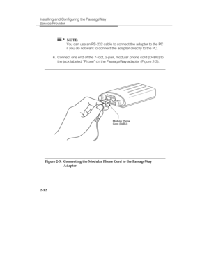 Page 25Installing and Configuring the PassageWay
Service Provider
2-12
    NOTE:
   You can use an RS-232 cable to connect the adapter to the PC
if you do not want to connect the adapter directly to the PC.
  6.  Connect one end of the 7-foot, 2-pair, modular phone cord (D4BU) to
the jack labeled “Phone” on the PassageWay adapter (Figure 2-3).
Ph
on
eL
in
e
Modular Phone 
Cord (D4BU)
Figure 2-3.  Connecting the Modular Phone Cord to the PassageWay
Adapter 